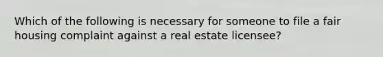 Which of the following is necessary for someone to file a fair housing complaint against a real estate licensee?