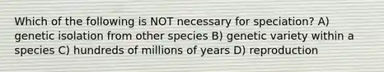 Which of the following is NOT necessary for speciation? A) genetic isolation from other species B) genetic variety within a species C) hundreds of millions of years D) reproduction