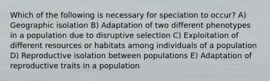 Which of the following is necessary for speciation to occur? A) Geographic isolation B) Adaptation of two different phenotypes in a population due to disruptive selection C) Exploitation of different resources or habitats among individuals of a population D) Reproductive isolation between populations E) Adaptation of reproductive traits in a population