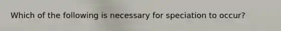 Which of the following is necessary for speciation to occur?