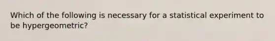 Which of the following is necessary for a statistical experiment to be hypergeometric?