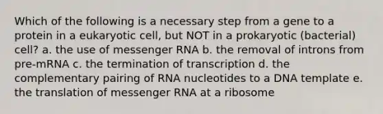 Which of the following is a necessary step from a gene to a protein in a eukaryotic cell, but NOT in a prokaryotic (bacterial) cell? a. the use of messenger RNA b. the removal of introns from pre-mRNA c. the termination of transcription d. the complementary pairing of RNA nucleotides to a DNA template e. the translation of messenger RNA at a ribosome