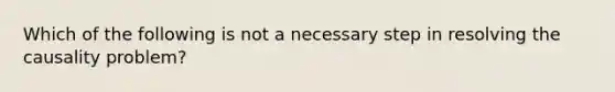 Which of the following is not a necessary step in resolving the causality problem?