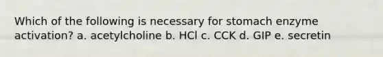 Which of the following is necessary for stomach enzyme activation? a. acetylcholine b. HCl c. CCK d. GIP e. secretin