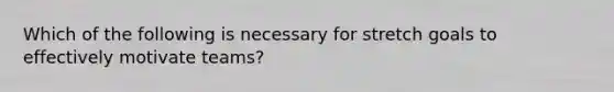 ​Which of the following is necessary for stretch goals to effectively motivate teams?
