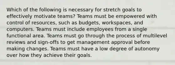 Which of the following is necessary for stretch goals to effectively motivate teams? Teams must be empowered with control of resources, such as budgets, workspaces, and computers. Teams must include employees from a single functional area. Teams must go through the process of multilevel reviews and sign-offs to get management approval before making changes. Teams must have a low degree of autonomy over how they achieve their goals.