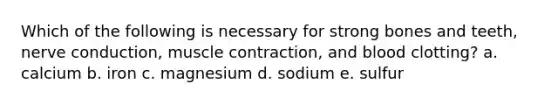 Which of the following is necessary for strong bones and teeth, nerve conduction, muscle contraction, and blood clotting? a. calcium b. iron c. magnesium d. sodium e. sulfur