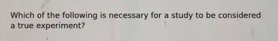 Which of the following is necessary for a study to be considered a true experiment?