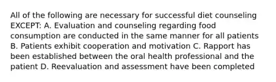 All of the following are necessary for successful diet counseling EXCEPT: A. Evaluation and counseling regarding food consumption are conducted in the same manner for all patients B. Patients exhibit cooperation and motivation C. Rapport has been established between the oral health professional and the patient D. Reevaluation and assessment have been completed