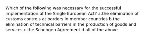 Which of the following was necessary for the successful implementation of the Single European Act? a.the elimination of customs controls at borders in member countries b.the elimination of technical barriers in the production of goods and services c.the Schengen Agreement d.all of the above