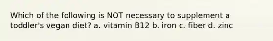 Which of the following is NOT necessary to supplement a toddler's vegan diet? a. vitamin B12 b. iron c. fiber d. zinc