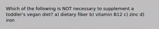Which of the following is NOT necessary to supplement a toddler's vegan diet? a) dietary fiber b) vitamin B12 c) zinc d) iron