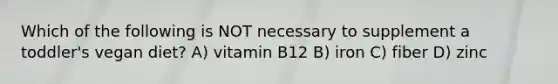 Which of the following is NOT necessary to supplement a toddler's vegan diet? A) vitamin B12 B) iron C) fiber D) zinc