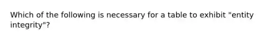 Which of the following is necessary for a table to exhibit "entity integrity"?