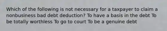 Which of the following is not necessary for a taxpayer to claim a nonbusiness bad debt deduction? To have a basis in the debt To be totally worthless To go to court To be a genuine debt