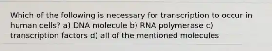 Which of the following is necessary for transcription to occur in human cells? a) DNA molecule b) RNA polymerase c) transcription factors d) all of the mentioned molecules