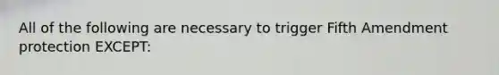 All of the following are necessary to trigger Fifth Amendment protection EXCEPT: