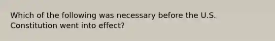 Which of the following was necessary before the U.S. Constitution went into effect?