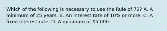 Which of the following is necessary to use the Rule of 72? A. A minimum of 25 years. B. An interest rate of 10% or more. C. A fixed interest rate. D. A minimum of 5,000.