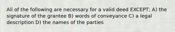 All of the following are necessary for a valid deed EXCEPT; A) the signature of the grantee B) words of conveyance C) a legal description D) the names of the parties