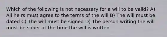 Which of the following is not necessary for a will to be valid? A) All heirs must agree to the terms of the will B) The will must be dated C) The will must be signed D) The person writing the will must be sober at the time the will is written