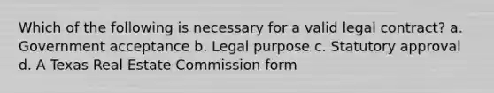 Which of the following is necessary for a valid legal contract? a. Government acceptance b. Legal purpose c. Statutory approval d. A Texas Real Estate Commission form