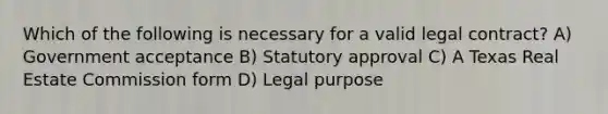 Which of the following is necessary for a valid legal contract? A) Government acceptance B) Statutory approval C) A Texas Real Estate Commission form D) Legal purpose