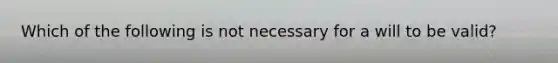 Which of the following is not necessary for a will to be valid?