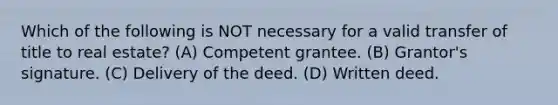 Which of the following is NOT necessary for a valid transfer of title to real estate? (A) Competent grantee. (B) Grantor's signature. (C) Delivery of the deed. (D) Written deed.