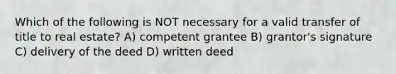 Which of the following is NOT necessary for a valid transfer of title to real estate? A) competent grantee B) grantor's signature C) delivery of the deed D) written deed