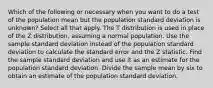 Which of the following or necessary when you want to do a test of the population mean but the population standard deviation is unknown? Select all that apply. The T distribution is used in place of the Z distribution, assuming a normal population. Use the sample standard deviation instead of the population standard deviation to calculate the standard error and the Z statistic. Find the sample standard deviation and use it as an estimate for the population standard deviation. Divide the sample mean by six to obtain an estimate of the population standard deviation.