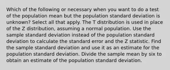 Which of the following or necessary when you want to do a test of the population mean but the population standard deviation is unknown? Select all that apply. The T distribution is used in place of the Z distribution, assuming a normal population. Use the sample standard deviation instead of the population standard deviation to calculate the standard error and the Z statistic. Find the sample standard deviation and use it as an estimate for the population standard deviation. Divide the sample mean by six to obtain an estimate of the population standard deviation.