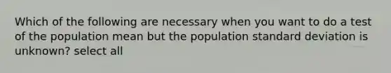 Which of the following are necessary when you want to do a test of the population mean but the population standard deviation is unknown? select all