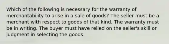 Which of the following is necessary for the warranty of merchantability to arise in a sale of goods? The seller must be a merchant with respect to goods of that kind. The warranty must be in writing. The buyer must have relied on the seller's skill or judgment in selecting the goods.