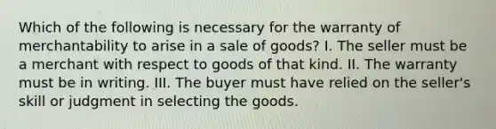 Which of the following is necessary for the warranty of merchantability to arise in a sale of goods? I. The seller must be a merchant with respect to goods of that kind. II. The warranty must be in writing. III. The buyer must have relied on the seller's skill or judgment in selecting the goods.