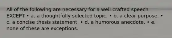 All of the following are necessary for a well-crafted speech EXCEPT • a. a thoughtfully selected topic. • b. a clear purpose. • c. a concise thesis statement. • d. a humorous anecdote. • e. none of these are exceptions.