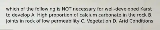 which of the following is NOT necessary for well-developed Karst to develop A. High proportion of calcium carbonate in the rock B. Joints in rock of low permeability C. Vegetation D. Arid Conditions