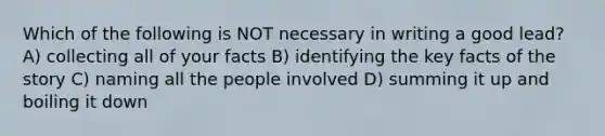 Which of the following is NOT necessary in writing a good lead? A) collecting all of your facts B) identifying the key facts of the story C) naming all the people involved D) summing it up and boiling it down