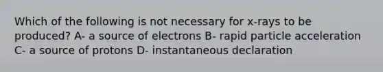 Which of the following is not necessary for x-rays to be produced? A- a source of electrons B- rapid particle acceleration C- a source of protons D- instantaneous declaration