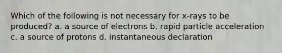 Which of the following is not necessary for x-rays to be produced? a. a source of electrons b. rapid particle acceleration c. a source of protons d. instantaneous declaration