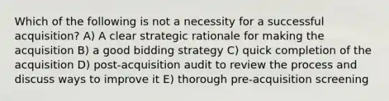 Which of the following is not a necessity for a successful acquisition? A) A clear strategic rationale for making the acquisition B) a good bidding strategy C) quick completion of the acquisition D) post-acquisition audit to review the process and discuss ways to improve it E) thorough pre-acquisition screening