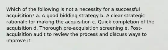 Which of the following is not a necessity for a successful acquisition? a. A good bidding strategy b. A clear strategic rationale for making the acquisition c. Quick completion of the acquisition d. Thorough pre-acquisition screening e. Post-acquisition audit to review the process and discuss ways to improve it