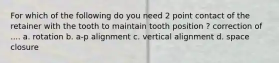 For which of the following do you need 2 point contact of the retainer with the tooth to maintain tooth position ? correction of .... a. rotation b. a-p alignment c. vertical alignment d. space closure