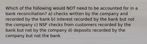 Which of the following would NOT need to be accounted for in a bank reconciliation? a) checks written by the company and recorded by the bank b) interest recorded by the bank but not the company c) NSF checks from customers recorded by the bank but not by the company d) deposits recorded by the company but not the bank