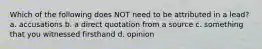 Which of the following does NOT need to be attributed in a lead? a. accusations b. a direct quotation from a source c. something that you witnessed firsthand d. opinion