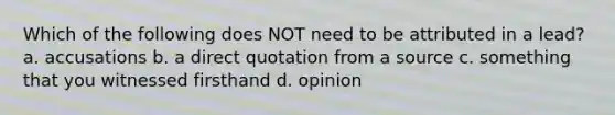 Which of the following does NOT need to be attributed in a lead? a. accusations b. a direct quotation from a source c. something that you witnessed firsthand d. opinion