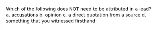 Which of the following does NOT need to be attributed in a lead? a. accusations b. opinion c. a direct quotation from a source d. something that you witnessed firsthand