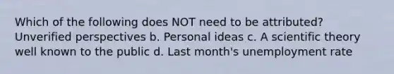 Which of the following does NOT need to be attributed? Unverified perspectives b. Personal ideas c. A scientific theory well known to the public d. Last month's unemployment rate