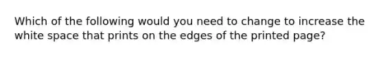 Which of the following would you need to change to increase the white space that prints on the edges of the printed page?