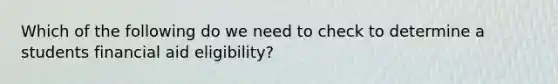 Which of the following do we need to check to determine a students financial aid eligibility?